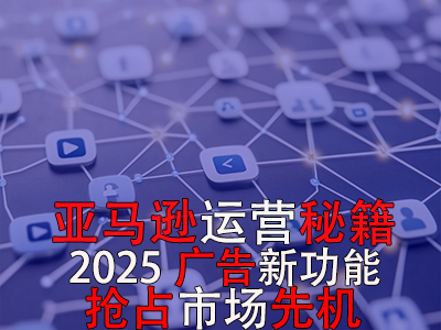 亞馬遜運(yùn)營秘籍，2025廣告新功能，搶占市場先機(jī)！